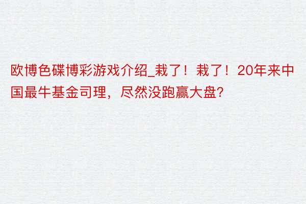 欧博色碟博彩游戏介绍_栽了！栽了！20年来中国最牛基金司理，尽然没跑赢大盘？