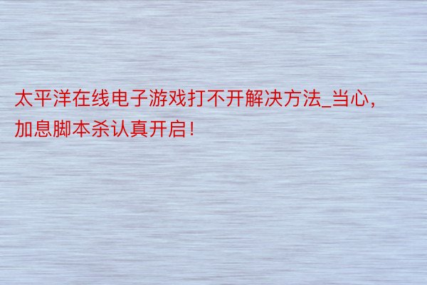 太平洋在线电子游戏打不开解决方法_当心，加息脚本杀认真开启！