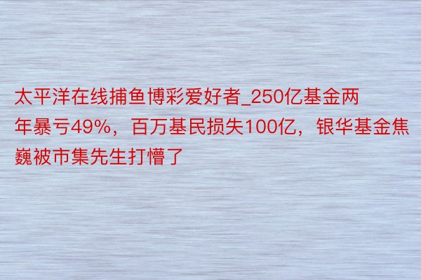 太平洋在线捕鱼博彩爱好者_250亿基金两年暴亏49%，百万基民损失100亿，银华基金焦巍被市集先生打懵了