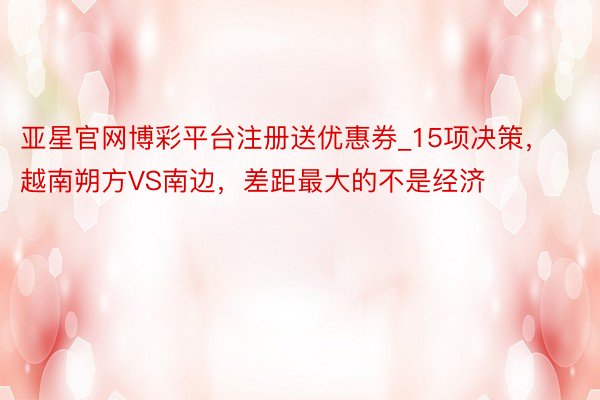 亚星官网博彩平台注册送优惠券_15项决策，越南朔方VS南边，差距最大的不是经济