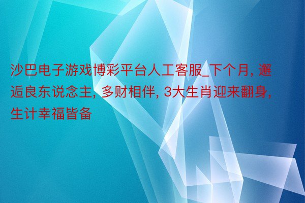 沙巴电子游戏博彩平台人工客服_下个月， 邂逅良东说念主， 多财相伴， 3大生肖迎来翻身， 生计幸福皆备