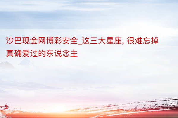 沙巴现金网博彩安全_这三大星座， 很难忘掉真确爱过的东说念主