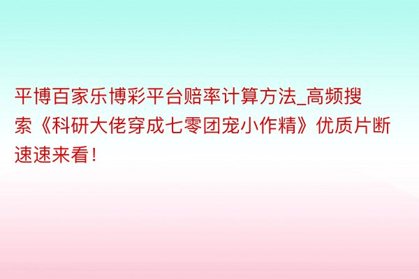平博百家乐博彩平台赔率计算方法_高频搜索《科研大佬穿成七零团宠小作精》优质片断速速来看！