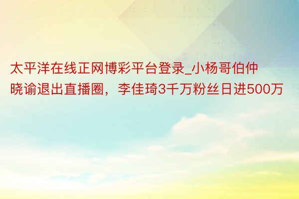 太平洋在线正网博彩平台登录_小杨哥伯仲晓谕退出直播圈,李佳琦3千万粉丝日进500万