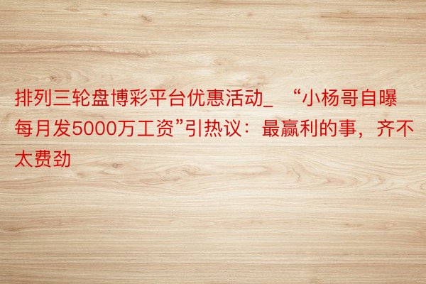 排列三轮盘博彩平台优惠活动_​“小杨哥自曝每月发5000万工资”引热议：最赢利的事，齐不太费劲
