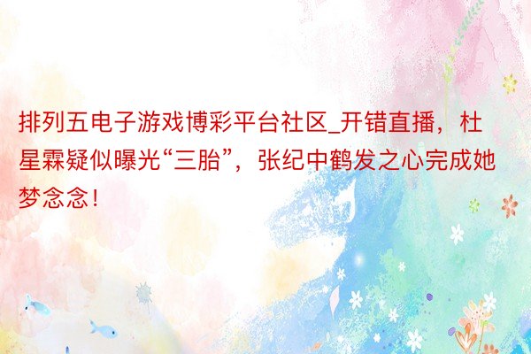 排列五电子游戏博彩平台社区_开错直播，杜星霖疑似曝光“三胎”，张纪中鹤发之心完成她梦念念！