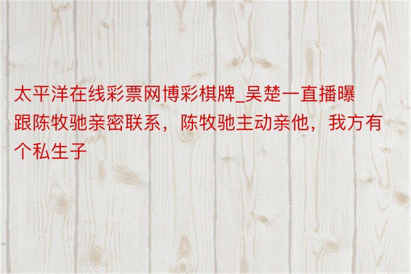 太平洋在线彩票网博彩棋牌_吴楚一直播曝跟陈牧驰亲密联系，陈牧驰主动亲他，我方有个私生子