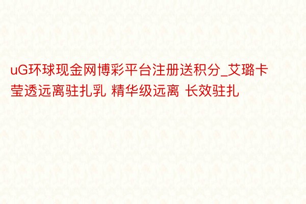 uG环球现金网博彩平台注册送积分_艾璐卡莹透远离驻扎乳 精华级远离 长效驻扎