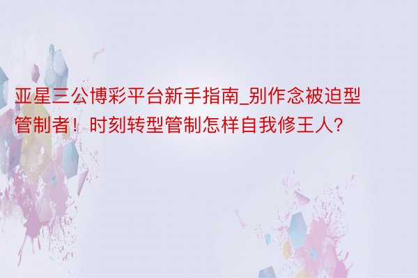亚星三公博彩平台新手指南_别作念被迫型管制者！时刻转型管制怎样自我修王人？