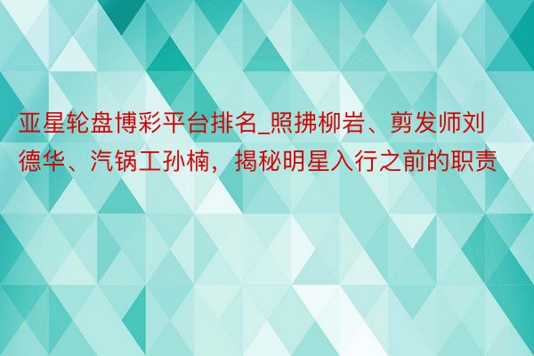 亚星轮盘博彩平台排名_照拂柳岩、剪发师刘德华、汽锅工孙楠，揭秘明星入行之前的职责