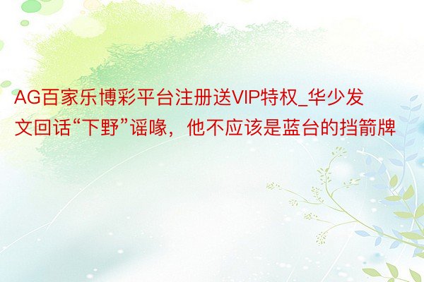 AG百家乐博彩平台注册送VIP特权_华少发文回话“下野”谣喙，他不应该是蓝台的挡箭牌