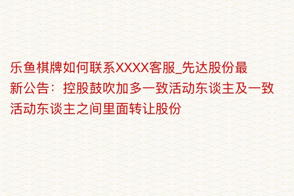 乐鱼棋牌如何联系XXXX客服_先达股份最新公告：控股鼓吹加多一致活动东谈主及一致活动东谈主之间里面转让股份