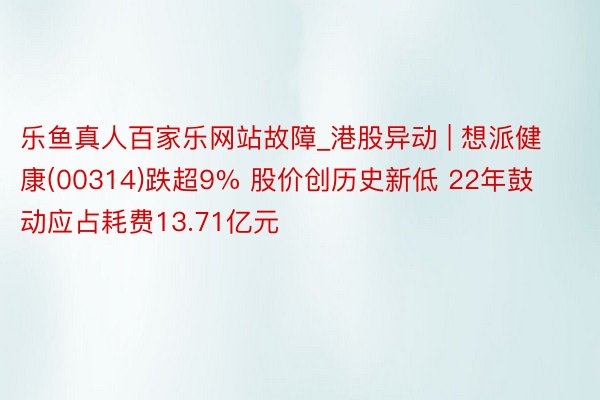 乐鱼真人百家乐网站故障_港股异动 | 想派健康(00314)跌超9% 股价创历史新低 22年鼓动应占耗费13.71亿元