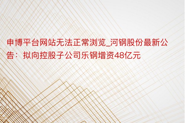申博平台网站无法正常浏览_河钢股份最新公告：拟向控股子公司乐钢增资48亿元