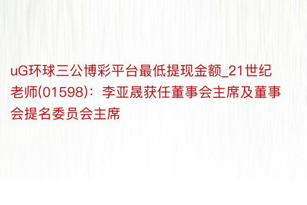 uG环球三公博彩平台最低提现金额_21世纪老师(01598)：李亚晟获任董事会主席及董事会提名委员会主席