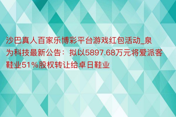 沙巴真人百家乐博彩平台游戏红包活动_泉为科技最新公告：拟以5897.68万元将爱派客鞋业51%股权转让给卓日鞋业