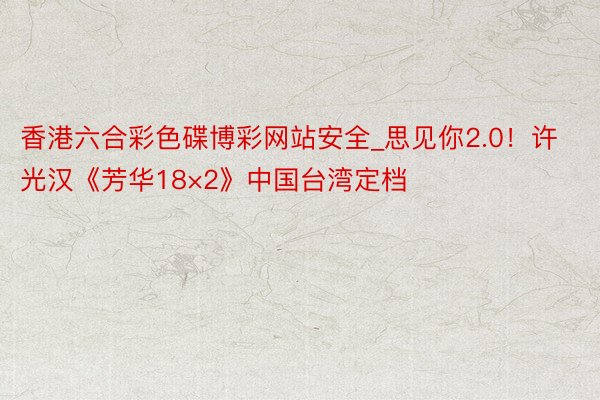香港六合彩色碟博彩网站安全_思见你2.0！许光汉《芳华18×2》中国台湾定档
