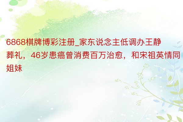6868棋牌博彩注册_家东说念主低调办王静葬礼，46岁患癌曾消费百万治愈，和宋祖英情同姐妹