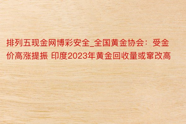排列五现金网博彩安全_全国黄金协会：受金价高涨提振 印度2023年黄金回收量或窜改高