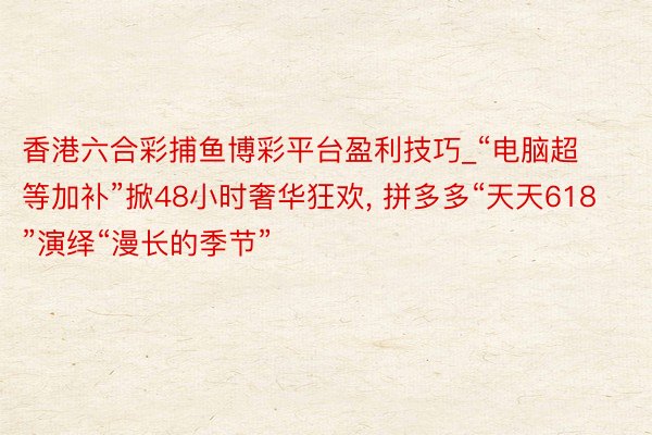 香港六合彩捕鱼博彩平台盈利技巧_“电脑超等加补”掀48小时奢华狂欢， 拼多多“天天618”演绎“漫长的季节”